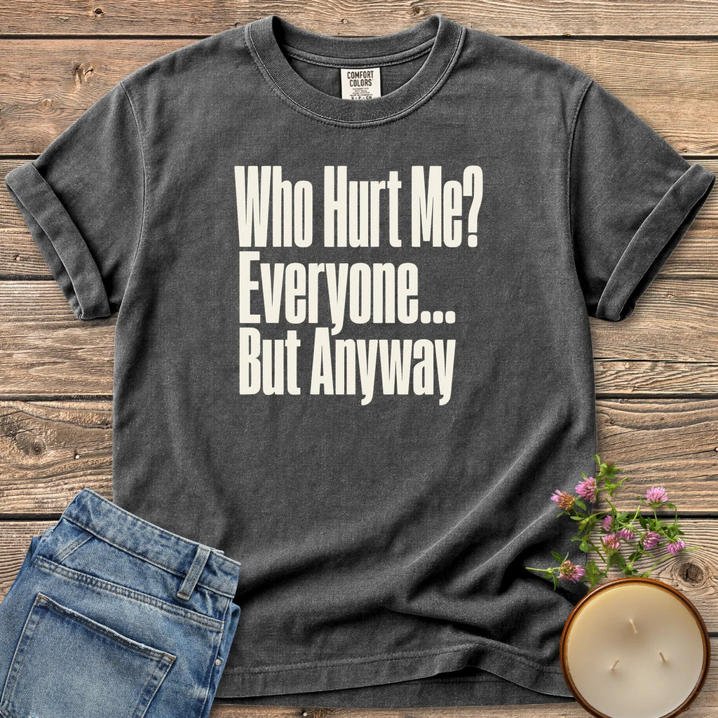 Who Hurt Me Everyone t-shirt, Who Hurt Me? Everyone... But Anyway in bold condensed type, on a Pepper Comfort Colors tee